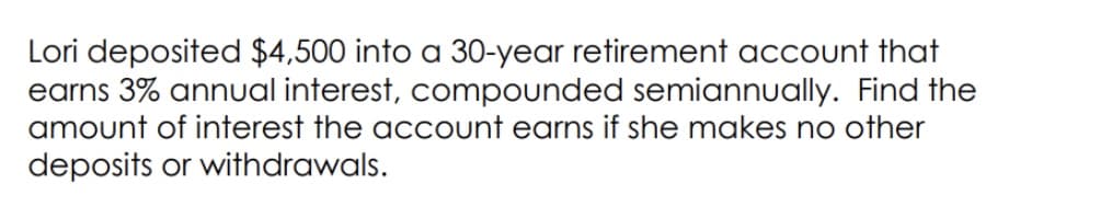 Lori deposited $4,500 into a 30-year retirement account that
earns 3% annual interest, compounded semiannually. Find the
amount of interest the account earns if she makes no other
deposits or withdrawals.
