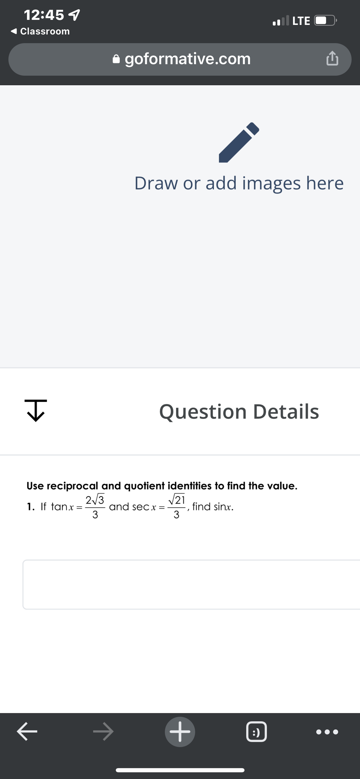 12:45 7
LTE
Classroom
e goformative.com
Draw or add images here
Question Details
Use reciprocal and quotient identities to find the value.
V21
2/3
1. If tanx =
3
and secx=
find sinx.
3
:)
