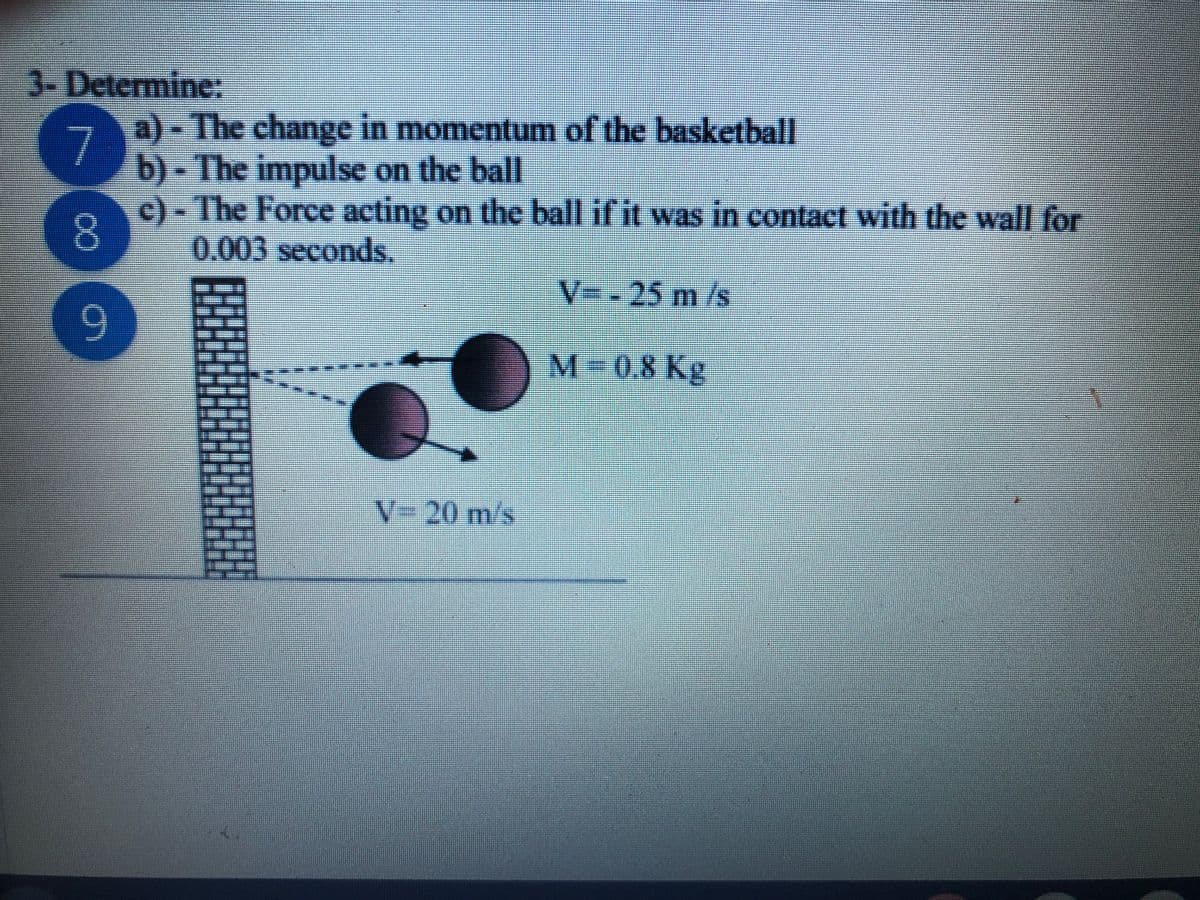 3- Determine:
a)- The change in momentum of the basketball
7
b)-The impulse on the ball
7
c)-The Force acting on the ball if it was in contact with the wall for
8.
0.003 seconds.
V=-
25m/s
9.
M-0.8Kg
V-20 m/s
