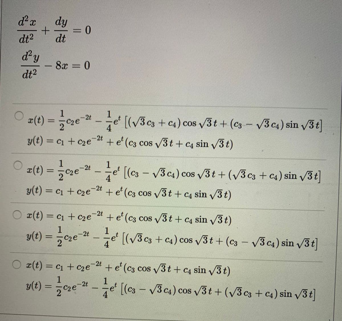 d² x
dy
3D
dt
dt2
dy
8x = 0
%3D
dt2
¤(t) = e - e' v3t + (c3 - 3c4) sin /3t]
1
-2t
C2e
[(3 c3 + C4) cos
4
3 c4) sin 3t
2t
y(t) = c1 + c2e
+e' (c3 cos 3t + c4 sin v3 t)
¤(t) = cze-24 - e' [(c3 - V3ca) cos v3t + (v3cs + c4) sin /3t]
1
C2e
4
2t
y(t) = c1 + c2e + e'(c3 cos V3t + C4 sin 3t)
%3D
-2t
O x(t) = c1 + c2e¯t + e' (c3 cos 3t + c4 sin v3t)
1
y(t) = ,c2e-4 -e' [(v3c3 + c4) cos 3t + (c3 - V3 c4) sin 3t
1
÷e [(V3 c3 + c4) cos 3t + (c3 – V3 c4) sin v3t
-2t
- V3 c4) sin /3t
4
-2t
O x(t) = c1 + c2e+ e' (c3 cos 3t + c4 sin /3t)
1
1
y(t) = cze-24 – e' [(cs - V3 ca) cos 3t + (v3 c3 + c4) sin v3t]
C2e
2
4.
