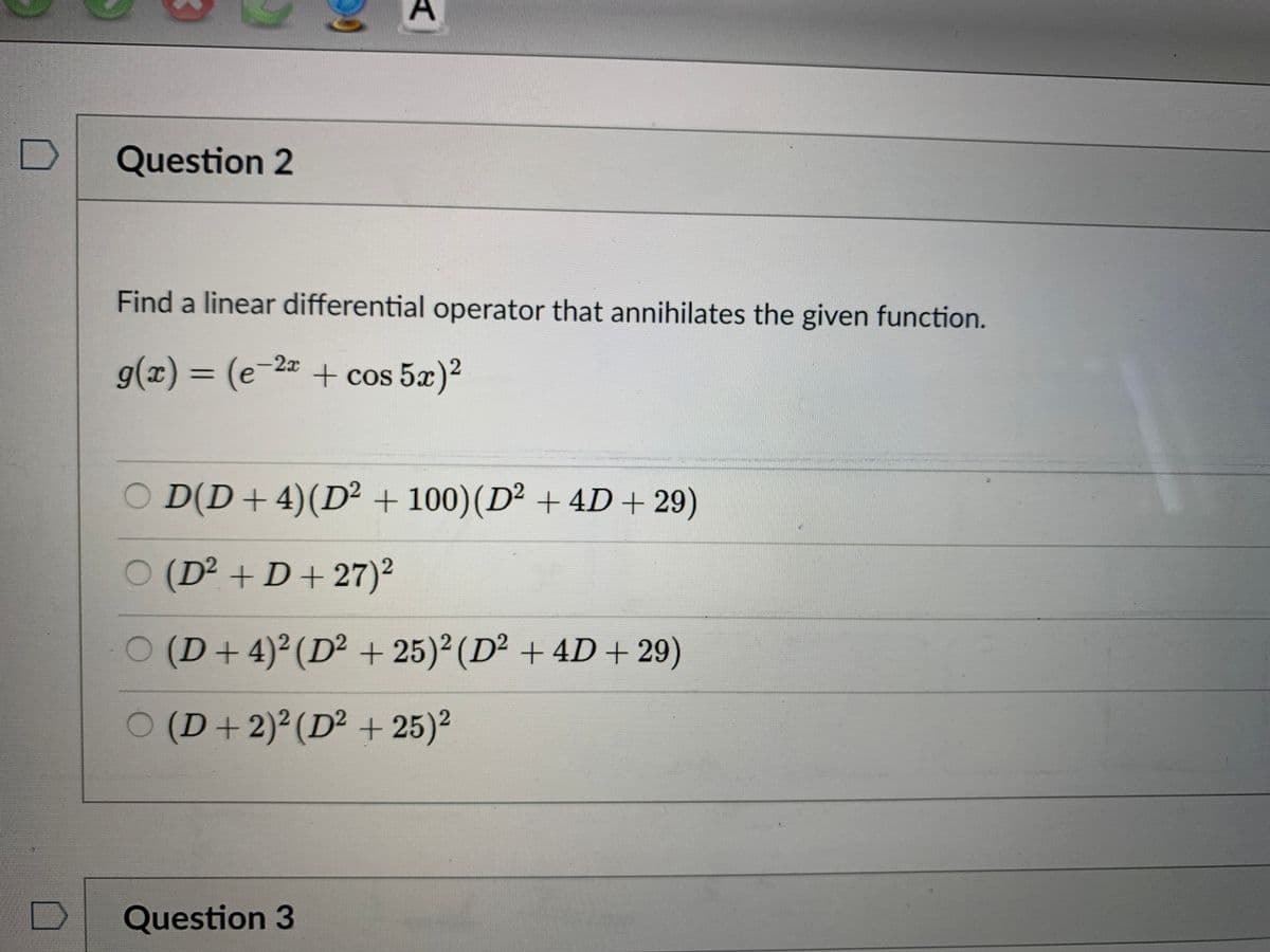 D
Question 2
Find a linear differential operator that annihilates the given function.
g(x)%3D(e-2=+ cos 5x)2
O D(D+4)(D² + 100)(D² + 4D+ 29)
(D² + D+27)²
(D+4)²(D² + 25)² (D² + 4D + 29)
(D+2)²(D² + 25)2
Question 3
