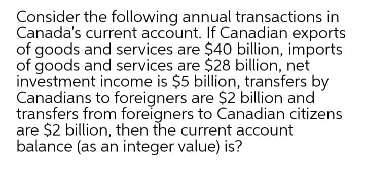 Consider the following annual transactions in
Canada's current account. If Canadian exports
of goods and services are $40 billion, imports
of goods and services are $28 billion, net
investment income is $5 billion, transfers by
Canadians to foreigners are $2 billion and
transfers from foreigners to Canadian citizens
are $2 billion, then the current account
balance (as an integer value) is?
