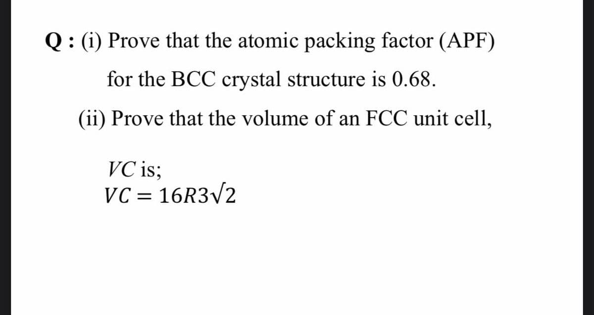 Q : (i) Prove that the atomic packing factor (APF)
for the BCC crystal structure is 0.68.
(ii) Prove that the volume of an FCC unit cell,
VC is;
VC = 16R3/2

