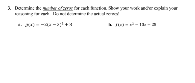 3. Determine the number of zeros for each function. Show your work and/or explain your
reasoning for each. Do not determine the actual zeroes!
a. g(x) = -2(x – 3)² + 8
b. f(x) = x² – 10x + 25
