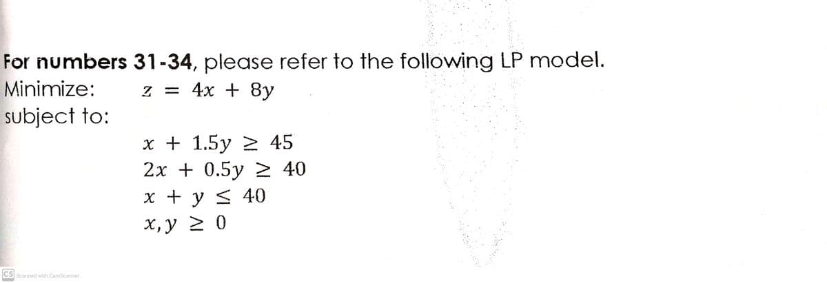 For numbers 31-34, please refer to the following LP model.
Minimize:
z = 4x + 8y
subject to:
x + 1.5y > 45
2х + 0.5у > 40
x + y < 40
х, у 2 0
CS Scanned with CamScanner
