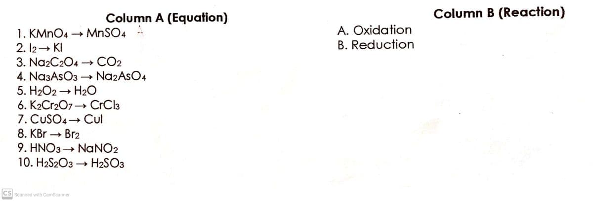 Column A (Equation)
Column B (Reaction)
A. Oxidation
1. KMNO4 → MNSO4
2. 12→ KI
3. Na2C204
4. Na3AsO3 → Na2AsO4
5. H2O2 → H20
6. K2Cr207→ CrCla
7. CUSO4→ Cul
B. Reduction
→ CO2
Cul
8. KBr → Br2
9. HNO3 → NANO2
10. H2S2O3 → H2SO3
CS Scanned with CamScanner
