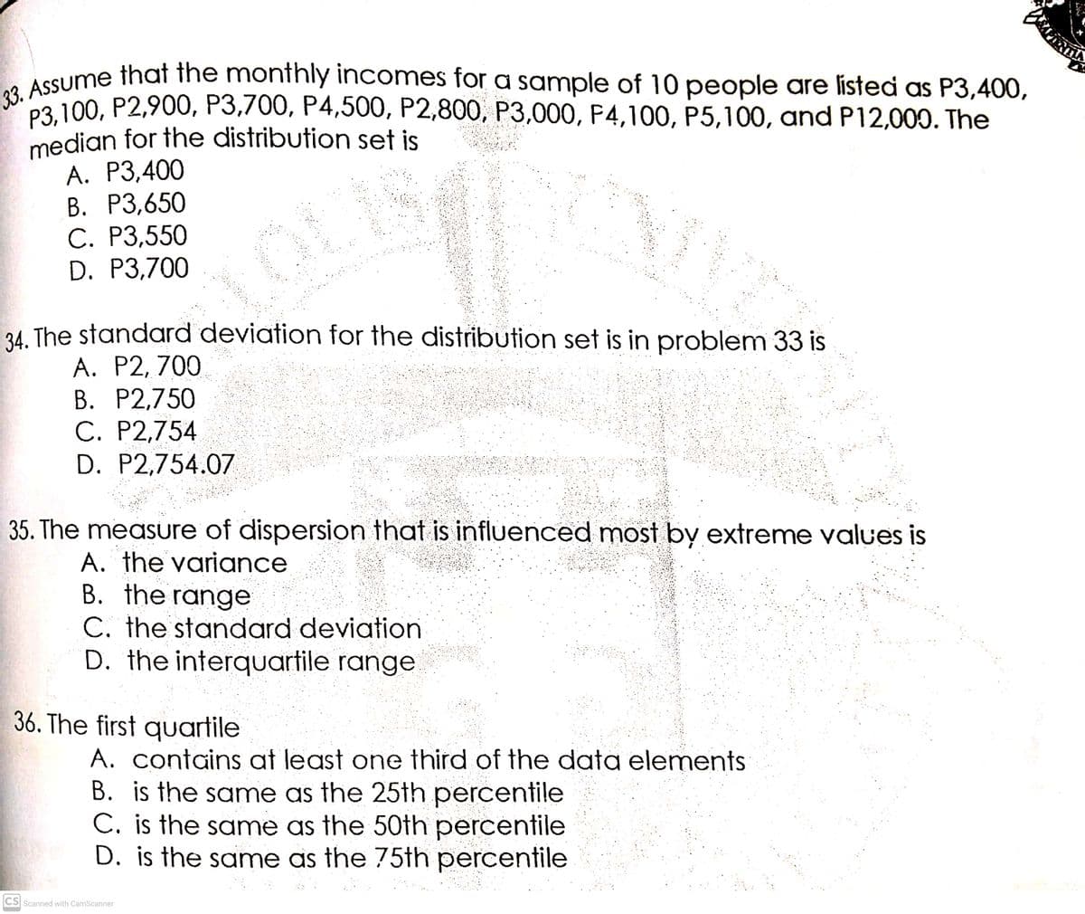 33. Assume that the monthly incomes for a sample of 10 people are listed as P3,400,
median for the distribution set is
Р3, 100, Р2,900, Р3,700, Р4,500, Р2,800, РЗ,000, Р4,100, Р5,100, and P12,000. The
23. 100, P2,900, P3,700, P4,500, P2,800, P3,000, P4,100, P5,100, and P12,000. The
А. Р3,400
В. Р3,650
С. Р3,550
D. P3,700
34. The standard deviation for the distribution set is in problem 33 is
A. P2, 700
В. Р2,750
C. P2,754
D. P2,754.07
35. The measure of dispersion that is influenced most by extreme values is
A. the variance
B. the range
C. the standard deviation
D. the interquartile range
36. The first quartile
A. contains at least one third of the data elements
B. is the same as the 25th percentile
C. is the same as the 50th percentile
D. is the same as the 75th percentile
CS Scanned with CamScanner
