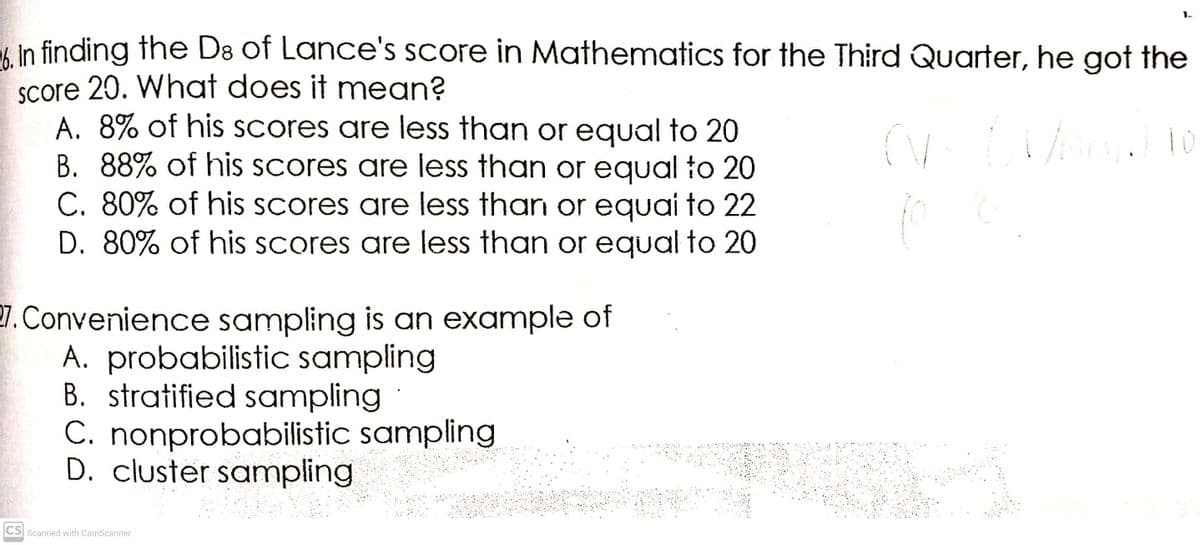 6 In finding the D8 of Lance's score in Mathematics for the Third Quarter, he got the
Score 20. What does it mean?
A. 8% of his scores are less than or equal to 20
B. 88% of his scores are less than or equal to 20
C. 80% of his scores are less than or equai to 22
D. 80% of his Scores are less than or equal to 20
7. Convenience sampling is an example of
A. probabilistic sampling
B. stratified sampling
C. nonprobabilistic sampling
D. cluster sampling
CS Scanned with CamScanner
