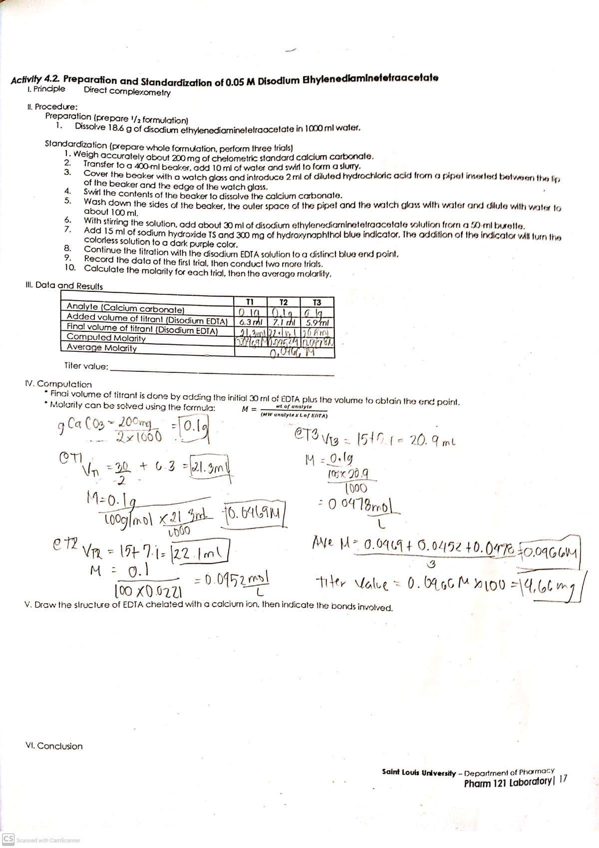 Activity 4.2. Preparation and Standardization of 0.05 M Disodium BhylenedlamInetetraacetate
I. Principle
Direct compler.ometry
II. Procedure:
Preparation (prepare '/2 formulation)
1.
Dissolve 18.6 g of disodium ethylenediaminetetraacetate in 1000 ml water,
Standardization (prepare whole formulation, perform three trials)
1. Weigh accurately about 200 mg of chelometric standard calcium carbonate,
2.
Transfer to a 400-ml beaker, add 10 ml of water and swirl to form a slurrY.
3.
Cover the beaker with a watch glass and introduce 2 ml of diluted hydrochloric acid from a pipet inserted between the lip
of the beaker and the edge of the watch glass.
4.
Swirl the contents of the beaker to dissolve the calcium carbonate.
5.
Wash down the sides of the beaker, the outer space of the pipet and the watch glass wiIh water and dilute with wate to
about 100 ml.
6.
With stirring the solution, add about 30 ml of disodium ethylenediarninetetraacetate solution from a 50 ml burette.
7.
Add 15 ml of sodium hydroxide TS and 300 mg of hydroxynaphthol blue indicator, The addition of the indicator wMl turn the
colorless solution to a dark purple color.
8.
Continue the titration with the disodium EDTA solution to a distinct blue end point,
9.
Record the data of the first trial, then conduct two more trials.
10. Calculate the molarity for each trial, then the average molarlity.
III. Data and Results
T1
T2
T3
Analyte (Calcium carbonate)
Added volume of titrant (Disodium EDTA)
Final volume of titrant (Disodium EDTA)
Computed Molarity
Average Molarity
6.3 ml
7.1
5.9ml
Titer value:
IV. Computation
Finai volume of titrant is done by adding the initial 30 ml of EDTA plus the volume to obtain the end point.
* Molarity can be solved using the formula:
wt of anulyte
(MW unalyte xLof EDTA)
M =
g Ca C03 ~ 200mg
200mg
2x1660
=0.
@T3 Vig = 1545.1- 20.9 ml
M = 0•lg
(0x 20.9
1000
:0 0478mol
30 + 6.3 =21.3ml
-2
%3D
M=0-Lg
Cooglmol x21 Grd 10. 6469M
e t2
Ave M- 0.0969+ 0.0452 +0.047% 0,0966M
VR = 15+ 7.1= |22.1ml
M= 0.1
(00 X0.0221
%3D
= 0.0952ml
titer Value = 0.6ao MXL00=14,6lng
V. Draw the structure of EDTA chelated with a calcium ion, then indicate the bonds involved.
VI. Conclusion
Saint Louis University - Department of Phormacy
Pharm 121 Laboratory| 17
CS Scanned with CamScanner
