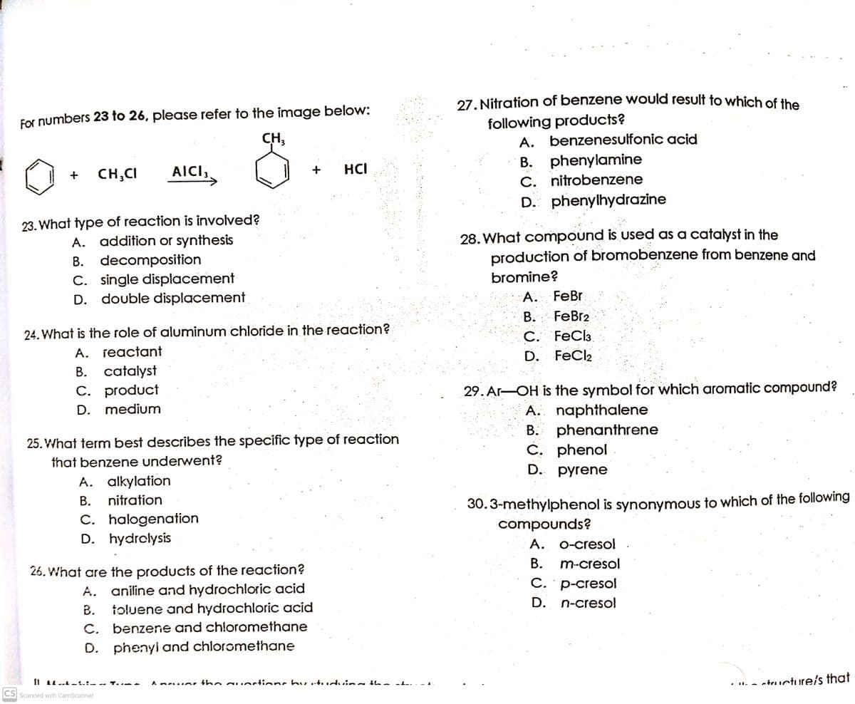 27. Nitration of benzene would result to which of the
following products?
A. benzenesulfonic acid
B. phenylamine
C. nitrobenzene
D. phenylhydrazine
For numbers 23 to 26, please refer to the image below:
CH,
AICI;
HCI
+
CH;CI
С.
23. What type of reaction is involved?
A. addition or synthesis
B. decomposition
C. single displacement
D. double displacement
28. What compound is used as a catalyst in the
production of bromobenzene from benzene and
bromine?
A. FeBr
FeBr2
24. What is the role of aluminum chloride in the reaction?
A. jeactant
B. catalyst
С. FeClз.
FeCl2
D.
C. product
29. Ar-OH is the symbol for which aromatic compound?
A. naphthalene
B. phenanthrene
Č. phenol
D. рyrene
D. medium
25. What term best describes the specific type of reaction
that benzene underwent?
A. alkylation
30.3-methylphenol is synonymous to which of the following
compounds?
В.
nitration
C. halogenation
D. hydrolysis
A. O-cresol
В.
m-cresol
26. What are the products of the reaction?
A. aniline and hydrochloric acid
toluene and hydrochloric acid
C. benzene and chloromethane
D. phenyi and chloromethane
С. р-creso
D. n-cresol
В.
atructure's that
Aneue, the gunctionc hu utudvina bhe
CS Scanned with CamScanner
B.
