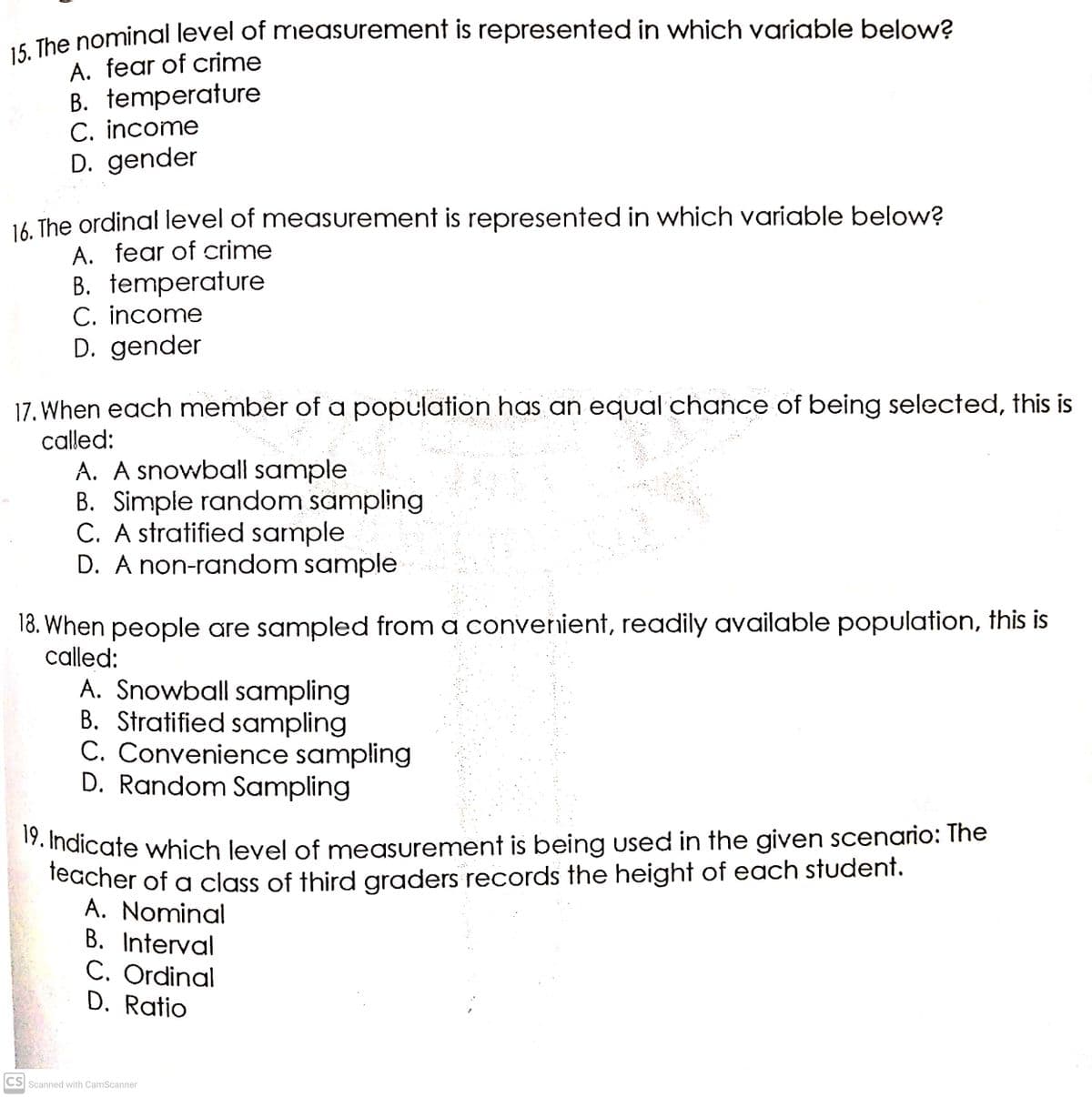 19. Indicate which level of measurement is being Used in the given scenario: The
- The nominal level of measurement is represented in which variable below?
A. fear of crime
B. temperature
C. income
D. gender
16 The ordinal level of measurement is represented in which variable below?
A. fear of crime
B. temperature
C. income
D. gender
17. When each member of a population has an equal chance of being selected, this is
called:
A. A snowball sample
B. Simple random sampling
C. A stratified sample
D. A non-random sample
18. When people are sampled from a converient, readily available population, this is
called:
A. Snowball sampling
B. Stratified sampling
C. Convenience sampling
D. Random Sampling
17. Indicate which level of measurement is being used in the given scenario: The
leacher of a class of third graders records the height of each student.
A. Nominal
B. Interval
C. Ordinal
D. Ratio
CS Scanned with CamScanner
