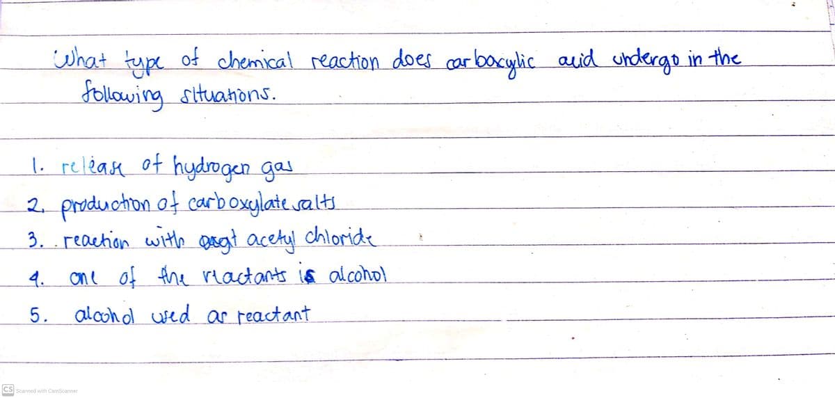 what
tupe of chemical reaction does carbacylic auid undergo in the
Jollowing situahòns.
1. release of hydrogen gas
2. production of carboxylate salts
3. . reaction with Deat acetyl chloride
4.
one of the reactants 1ã al.cohol
5. alcohol usedar reactant
CS Scanned with CamScanner
