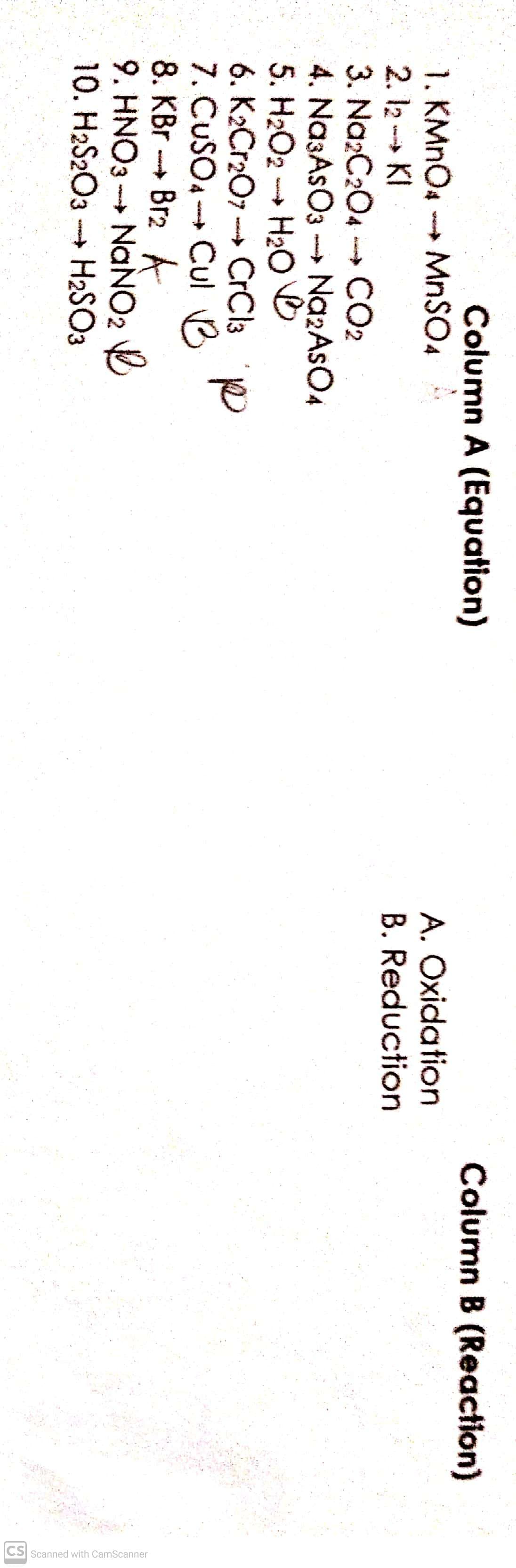 CS Scanned with CamScanner
Column A (Equation)
Column B (Reaction)
1. KMNO4 MnSO4
2. 12 - KI
3. Na2C204
A. Oxidation
B. Reduction
m CO2
4. Na3AsO3 -NazAsO4
5. H2O2
H2O O
6. K2Cr2O7 --→ CrCl3 D
7. CUSOA Cul B
8. KBr - Br2 A
9. HNO3 - NANO2
10. H2S2O3 H2SO3
