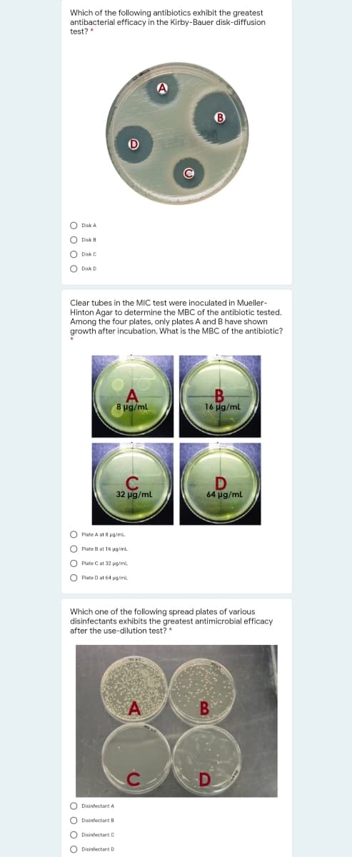 Which of the following antibiotics exhibit the greatest
antibacterial efficacy in the Kirby-Bauer disk-diffusion
test? *
A
O Disk A
O Disk B
O Disk C
O Disk D
Clear tubes in the MIC test were inoculated in Mueller-
Hinton Agar to determine the MBC of the antibiotic tested.
Among the four plates, only plates A and B have shown
growth after incubation. What is the MBC of the antibiotic?
8 μg/mL
16 Hg/ml
32 ug/ml
64 ug/ml
O Plate A at 8 ug/mL
O Plate B at 16 pg/ml
O Plate C at 32 ug/m
O Plate D at 64 pg/ml
Which one of the following spread plates of various
disinfectants exhibits the greatest antimicrobial efficacy
after the use-dilution test? *
O Disinfectant A
O Disinfectant B
O Disinfectant C
O Disinfectant D
