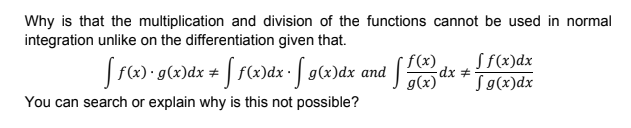 Why is that the multiplication and division of the functions cannot be used in normal
integration unlike on the differentiation given that.
Sf(x)dx
Sg(x)dx
f(x)
| Fx) • g(x)dx # | f(x)dx• | g(x)dx and
g(x)'
You can search or explain why is this not possible?
