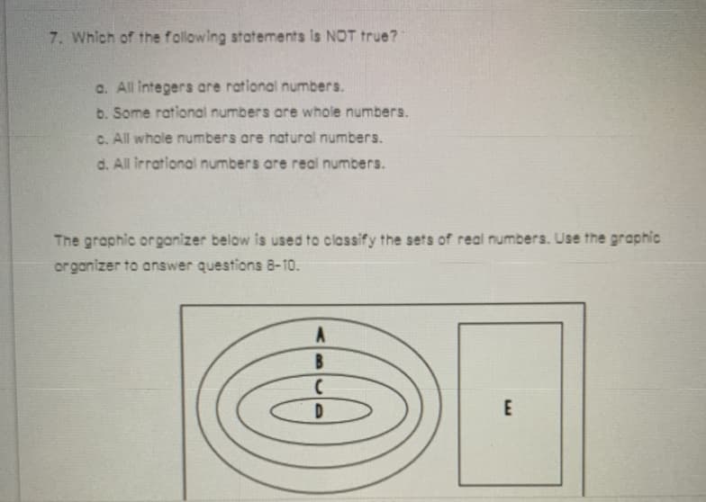 7. Which of the following statements is NOT true?
a. All integers are rational numbers.
b. Some rational numbers are whole numbers.
C. All whole numbers are natural numbers.
d. All irrational numbers are real numbers.
The graphic organizer below is used to classify the sets of real numbers. Use the graphic
organizer to answer questions 8-10.
B.
E
