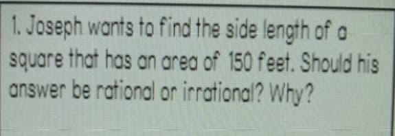 1. Joseph wants to find the side lengfh of a
square that has an area of 150 feet. Should his
answer be rational or irrational? Why?
