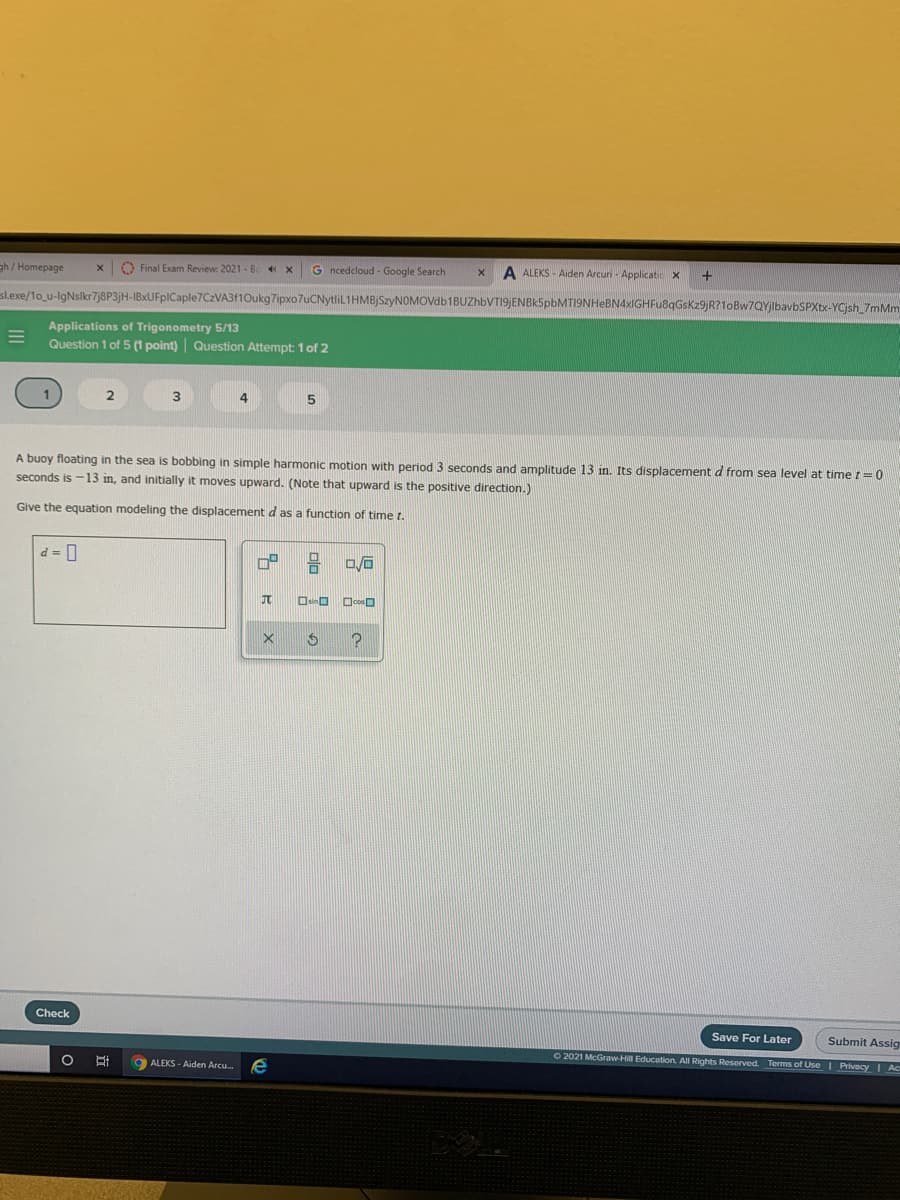 gh/ Homepage
O Final Exam Review: 2021 - B
G ncedcloud - Google Search
A ALEKS - Aiden Arcuri - Applicatic X
slexe/1o_u-lgNslkr7j8P3jH-IBxUFpICaple7CzVA3f10ukg7ipxo7uCNytliL1HMBJSzyNOMOVdb1BUZhbVTI9)ENBK5pbMT19NHeBN4xIGHFu8qGskz9)R?1oBw7QYjlbavbSPXtx-YCjsh 7mMm
Applications of Trigonometry 5/13
Question 1 of 5 (1 point) Question Attempt: 1 of 2
seconds and amplitude 13 in. Its displacement d from sea level at time t=0
A buoy floating in the sea is bobbing in simple harmonic motion with period
seconds is -13 in, and initially
moves upward. (Note that upward is the positive direction.)
Give the equation modeling the displacement d as a function of time t.
d = 0
OsinO
OcosD
Check
Save For Later
Submit Assig
O 2021 McGraw-Hill Education. All Rights Reserved. Terms of Use | Privacy | Ac
9 ALEKS - Aiden Arcu.
e
