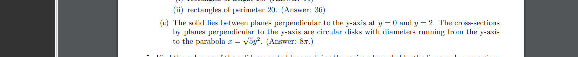 (ii) rectangles of perimeter 20. (Answer: 36)
(c) The solid lies between planes perpendicular to the y-axis at y = 0 and y = 2. The cross-sections
by planes perpendicular to the y-axis are circular disks with diameters running from the y-axis
to the parabola x = V5y?. (Answer: 87.)
