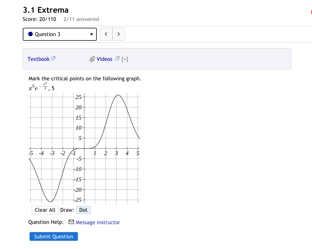 3.1 Extrema
Score: 20/110
2/11 answered
Question 3
>
Textbook
Videos E [+]
Mark the critical points on the following graph.
2°e-7, 5
е
25
20
15
10-
-5
-4
-1
-5
-2
2
4
-10-
-15-
-20
-25
Clear All Draw: Dot
Question Help: Message instructor
Submit Question
3.
1,
3.
