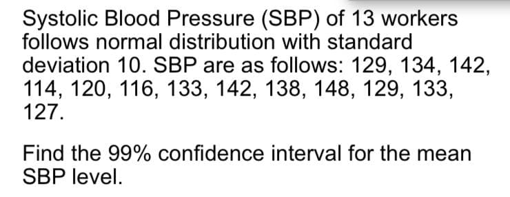 Systolic Blood Pressure (SBP) of 13 workers
follows normal distribution with standard
deviation 10. SBP are as follows: 129, 134, 142,
114, 120, 116, 133, 142, 138, 148, 129, 133,
127.
Find the 99% confidence interval for the mean
SBP level.
