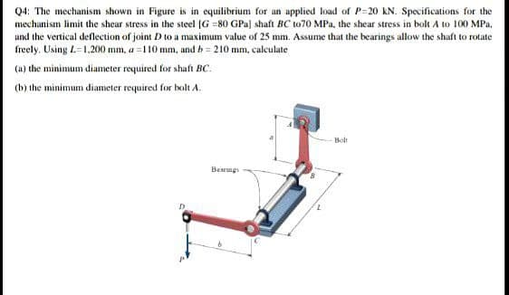 Q4: The mechanism shown in Figure is in equilibrium for an applied load of P=20 kN. Specifications for the
mechanism limit the shear stress in the steel (G =80 GPa] shaft BC to70 MPa, the shear stress in bolt A to 100 MPa.
and the vertical deflection of joint D to a maximum value of 25 mm. Assume that the bearings allow the shaft to rotate
freely. Using L-1,200 mm, a =110 mm, and b = 210 mm, calculate
(a) the minimum diameter required for shaft BC.
(b) the minimum diameter required for bolt A.
-Bolt
Bearngs
