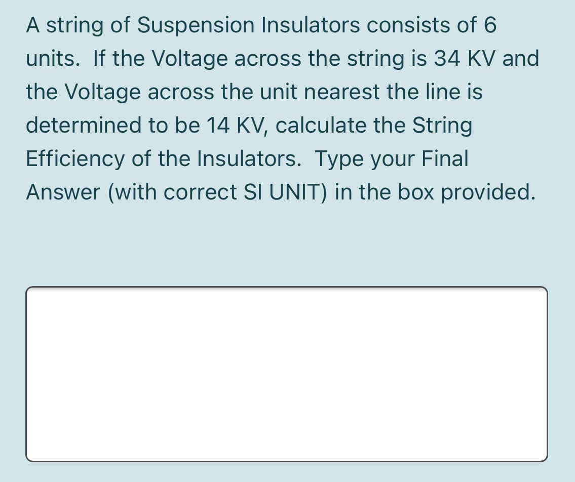 A string of Suspension Insulators consists of 6
units. If the Voltage across the string is 34 KV and
the Voltage across the unit nearest the line is
determined to be 14 KV, calculate the String
Efficiency of the Insulators. Type your Final
Answer (with correct SI UNIT) in the box provided.
