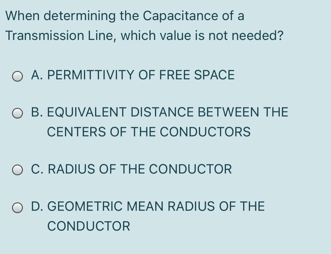When determining the Capacitance of a
Transmission Line, which value is not needed?
O A. PERMITTIVITY OF FREE SPACE
O B. EQUIVALENT DISTANCE BETWEEN THE
CENTERS OF THE CONDUCTORS
O C. RADIUS OF THE CONDUCTOR
O D. GEOMETRIC MEAN RADIUS OF THE
CONDUCTOR
