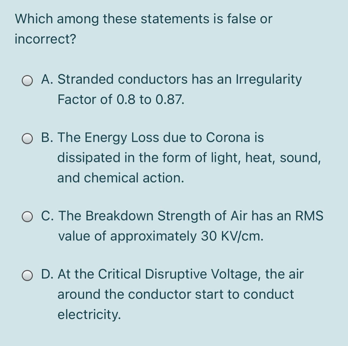 Which among these statements is false or
incorrect?
O A. Stranded conductors has an Irregularity
Factor of 0.8 to 0.87.
O B. The Energy Loss due to Corona is
dissipated in the form of light, heat, sound,
and chemical action.
O C. The Breakdown Strength of Air has an RMS
value of approximately 30 KV/cm.
O D. At the Critical Disruptive Voltage, the air
around the conductor start to conduct
electricity.
