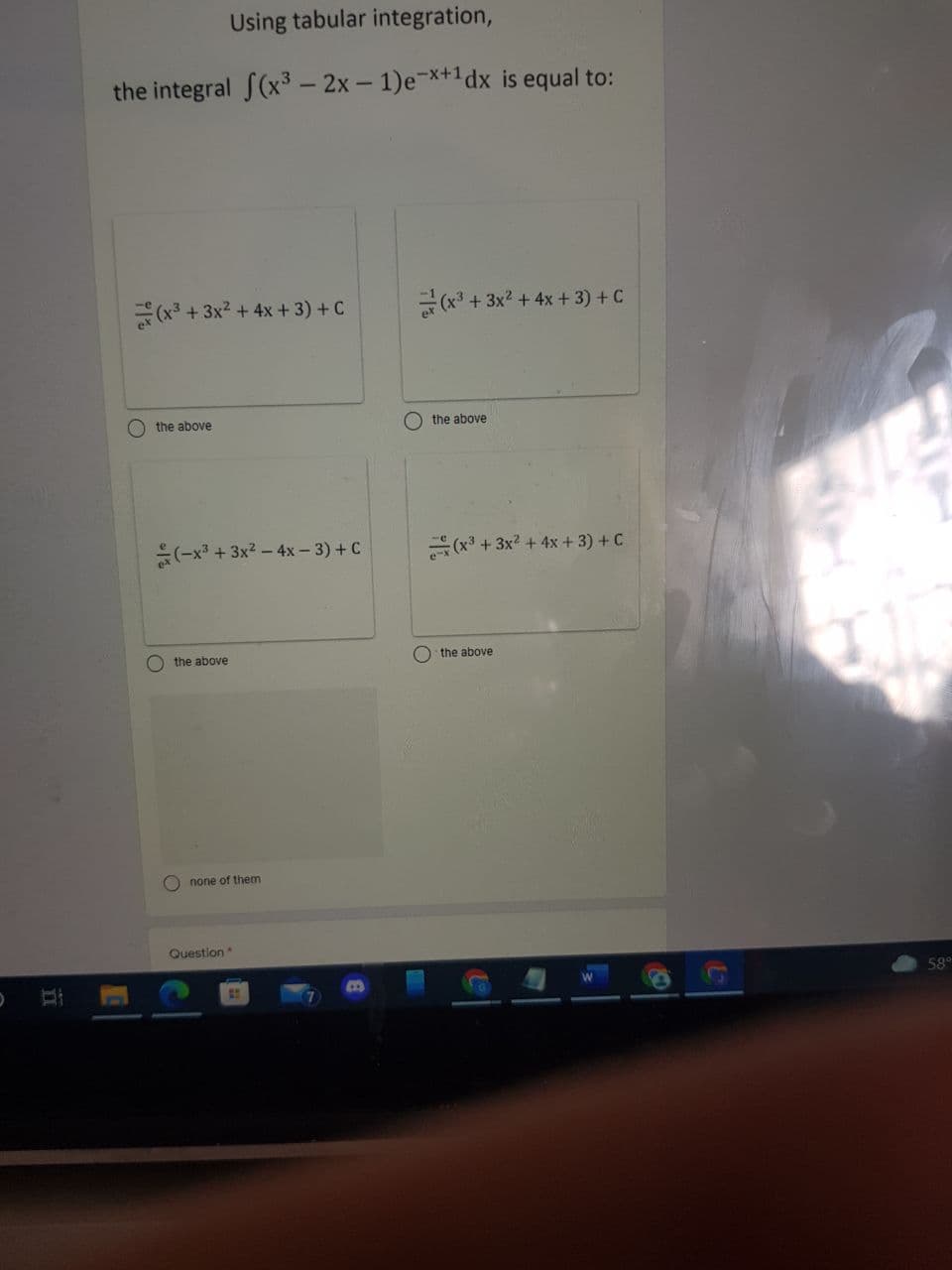 Using tabular integration,
the integral S(x³ – 2x – 1)e-*+1dx is equal to:
(x³ + 3x2 + 4x + 3) + C
(x* + 3x? + 4x + 3) + C
the above
the above
(-x + 3x2 – 4x – 3) + C
(x3 + 3x2 + 4x +3) + C
the above
O the above
O none of them
Question
58°
