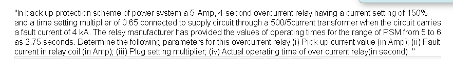 "In back up protection scheme of power system a 5-Amp, 4-second overcurrent relay having a current setting of 150%
and a time setting multiplier of 0.65 connected to supply circuit through a 500/5current transformer when the circuit carries
a fault current of 4 kA. The relay manufacturer has provided the values of operating times for the range of PSM from 5 to 6
as 2.75 seconds. Determine the following parameters for this overcurrent relay (i) Pick-up current value (in Amp); (ii) Fault
current in relay coil (in Amp); (iii) Plug setting multiplier; (iv) Actual operating time of over current relay(in second).'
