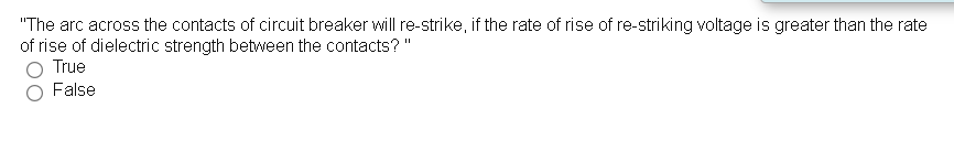 "The arc across the contacts of circuit breaker will re-strike, if the rate of rise of re-striking voltage is greater than the rate
of rise of dielectric strength between the contacts? "
True
False
