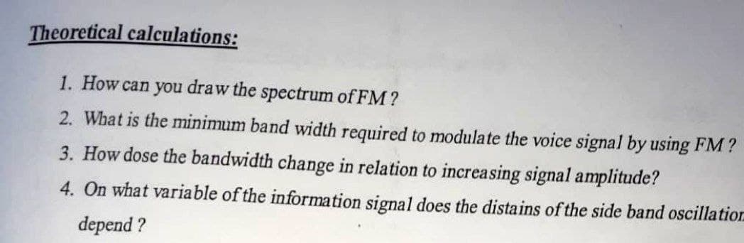 Theoretical calculations:
1. How can you draw the spectrum of FM?
2. What is the minimum band width required to modulate the voice signal by using FM?
3. How dose the bandwidth change in relation to increasing signal amplitude?
4. On what variable of the information signal does the distains of the side band oscillation
depend ?
