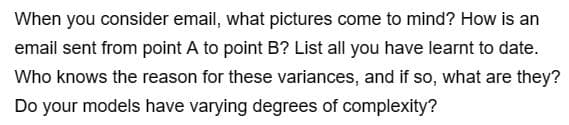 When you consider email, what pictures come to mind? How is an
email sent from point A to point B? List all you have learnt to date.
Who knows the reason for these variances, and if so, what are they?
Do your models have varying degrees of complexity?