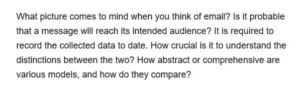 What picture comes to mind when you think of email? Is it probable
that a message will reach its intended audience? It is required to
record the collected data to date. How crucial is it to understand the
distinctions between the two? How abstract or comprehensive are
various models, and how do they compare?