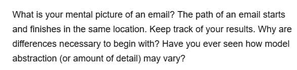 What is your mental picture of an email? The path of an email starts
and finishes in the same location. Keep track of your results. Why are
differences necessary to begin with? Have you ever seen how model
abstraction (or amount of detail) may vary?