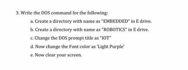 3. Write the DOS command for the following:
a. Create a directory with name as "EMBEDDED" in E drive.
b. Create a directory with name as "ROBOTICS" in E drive.
c. Change the DOS prompt title as "IOT"
d. Now change the Font color as 'Light Purple'
e. Now clear your screen.
