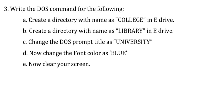 3. Write the DOS command for the following:
a. Create a directory with name as “COLLEGE" in E drive.
b. Create a directory with name as "LIBRARY" in E drive.
c. Change the DOS prompt title as "UNIVERSITY"
d. Now change the Font color as 'BLUE'
e. Now clear your screen.
