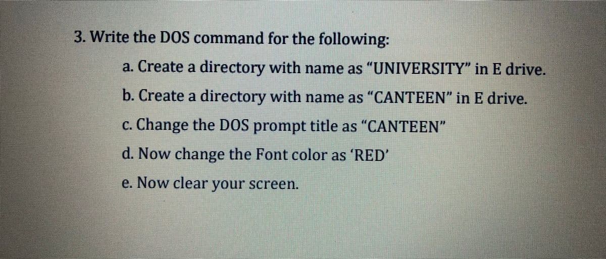 3. Write the D0S command for the following:
彩券券
a. Create a directory with name as "UNIVERSITY" in E drive.
b. Create a directory with name as "CANTEEN" in E drive.
c. Change the DOS prompt title as "CANTEEN"
d. Now change the Font color as 'RED'
e. Now clear your screen.
