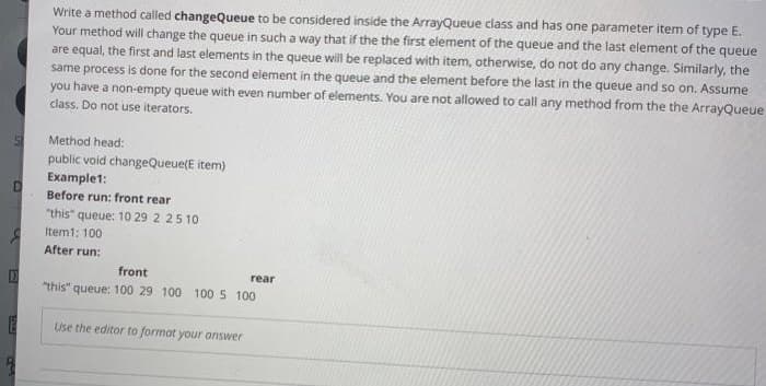 Write a method called changeQueue to be considered inside the ArrayQueue class and has one parameter item of type E.
Your method will change the queue in such a way that if the the first element of the queue and the last element of the queue
are equal, the first and last elements in the queue will be replaced with item, otherwise, do not do any change. Similarly, the
same process is done for the second element in the queue and the element before the last in the queue and so on. Assume
you have a non-empty queue with even number of elements. You are not allowed to call any method from the the ArrayQueue.
class. Do not use iterators.
Method head:
public void changeQueue(E item)
Examplet:
Before run: front rear
"this"
queue: 10 29 2 25 10
Item1: 100
After run:
front
rear
"this" queue: 100 29 100 100 5 100
Use the editor to format your answer
