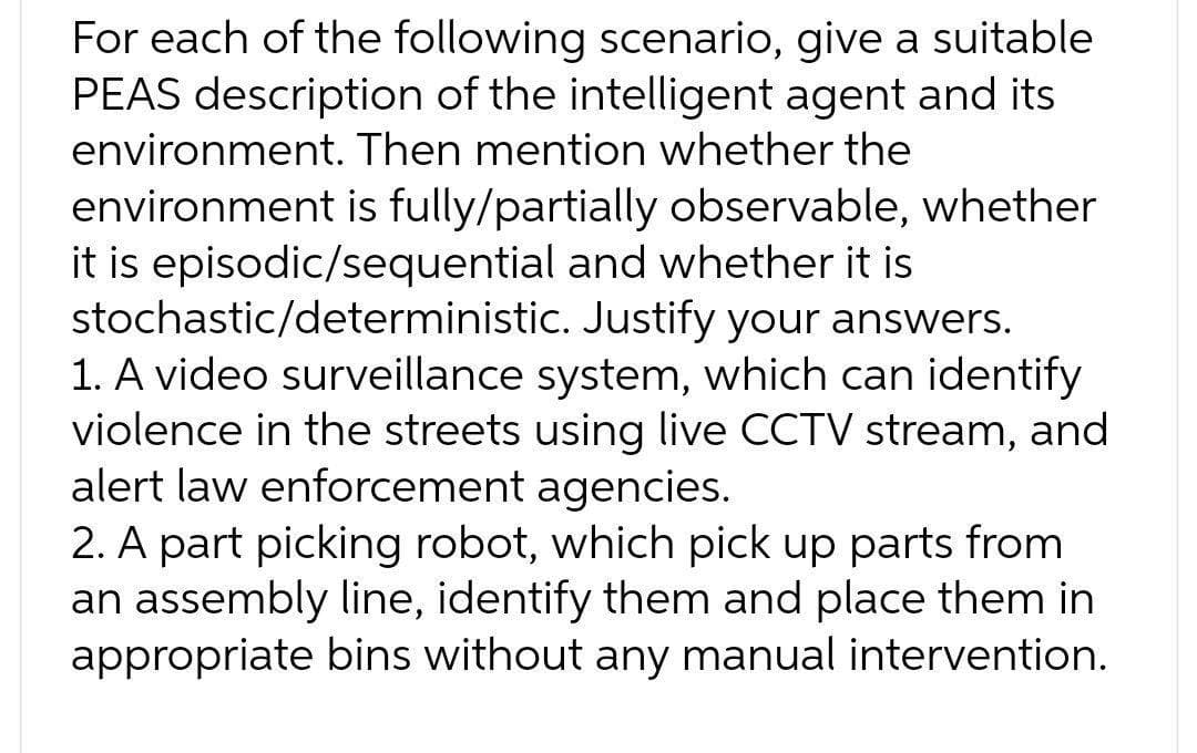 For each of the following scenario, give a suitable
PEAS description of the intelligent agent and its
environment. Then mention whether the
environment is fully/partially observable, whether
it is episodic/sequential and whether it is
stochastic/deterministic. Justify your answers.
1. A video surveillance system, which can identify
violence in the streets using live CCTV stream, and
alert law enforcement agencies.
2. A part picking robot, which pick up parts from
an assembly line, identify them and place them in
appropriate bins without any manual intervention.
