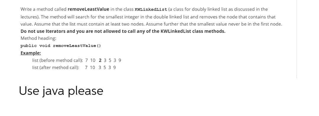 Write a method called removeLeastValue in the class KWLinkedList (a class for doubly linked list as discussed in the
lectures). The method will search for the smallest integer in the double linked list and removes the node that contains that
value. Assume that the list must contain at least two nodes. Assume further that the smallest value never be in the first node.
Do not use Iterators and you are not allowed to call any of the KWLinkedList class methods.
Method heading:
public void removeLeastvalue ()
Example:
list (before method call): 7 10 2 3 5 3 9
list (after method call):
7 10 3 5 39
Use java please
