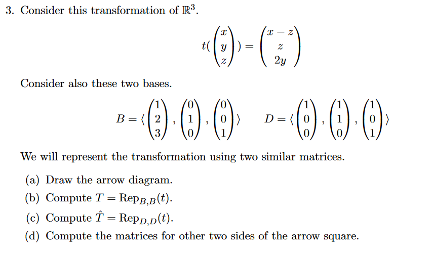 3. Consider this transformation of R.
t( y
2y
Consider also these two bases.
O00
(0,
1.
B = (| 2
1
D= (| 0
3
We will represent the transformation using two similar matrices.
(a) Draw the arrow diagram.
(b) Сompute T %3D RepB, в (t).
(c) Compute T = Repp,p(t).
(d) Compute the matrices for other two sides of the arrow square.
