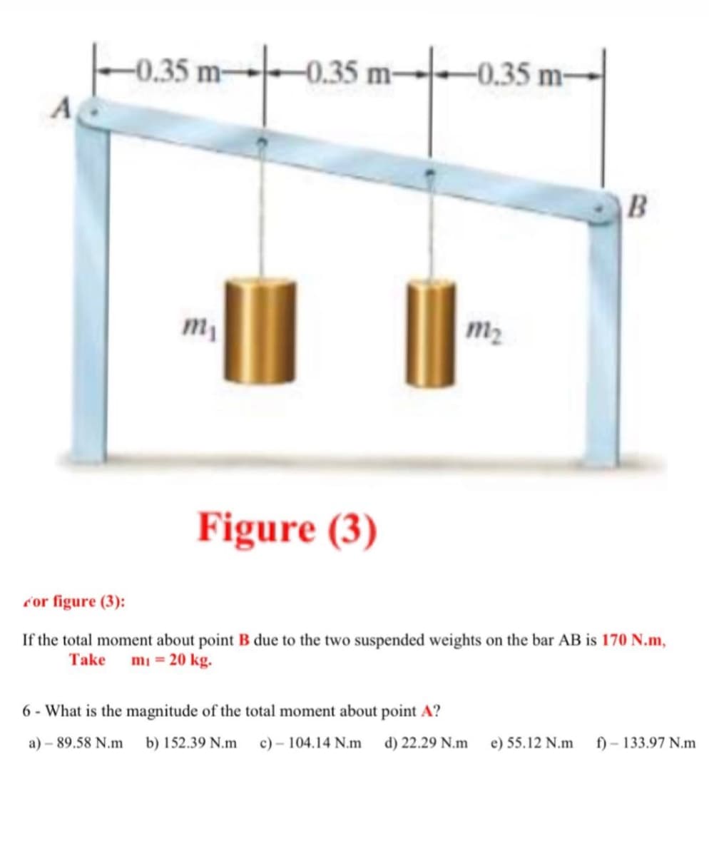 -0.35 m-
-0.35 m-
-0.35 m-
A
B
m2
Figure (3)
c'or figure (3):
If the total moment about point B due to the two suspended weights on the bar AB is 170 N.m,
Take
mi = 20 kg.
6 - What is the magnitude of the total moment about point A?
a) – 89.58 N.m
b) 152.39 N.m
c) – 104.14 N.m
d) 22.29 N.m
e) 55.12 N.m
f) – 133.97 N.m
