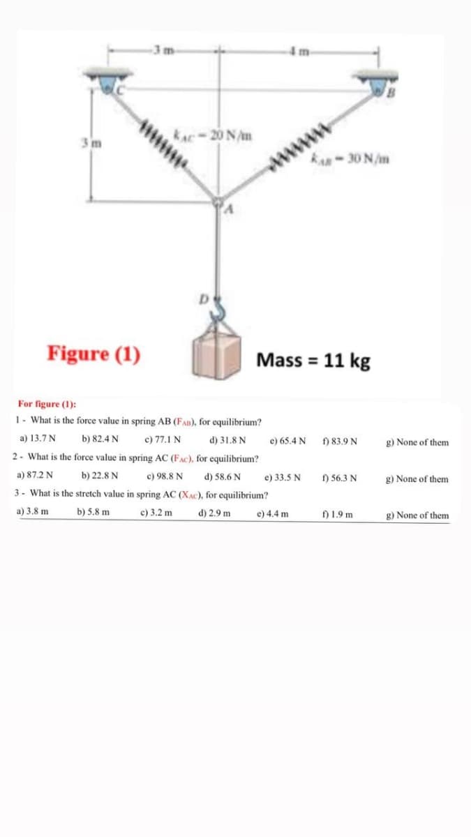 3m-
4m
www
RA-30 N/m
3 m
KAC-20 N/m
Figure (1)
Mass = 11 kg
For figure (1):
1- What is the force value in spring AB (FAD), for equilibrium?
a) 13.7 N
b) 82.4 N
c) 77.1 N
d) 31.8 N
e) 65.4 N
f) 83.9 N
g) None of them
2- What is the force value in spring AC (FAC), for equilibrium?
a) 87.2 N
b) 22.8 N
c) 98.8 N
d) 58.6 N
e) 33.5 N
) 56.3 N
g) None of them
3- What is the stretch value in spring AC (XAC), for equilibrium?
a) 3,8 m
b) 5.8 m
c) 3.2 m
d) 2.9 m
e) 4.4 m
f) 1.9 m
g) None of them
