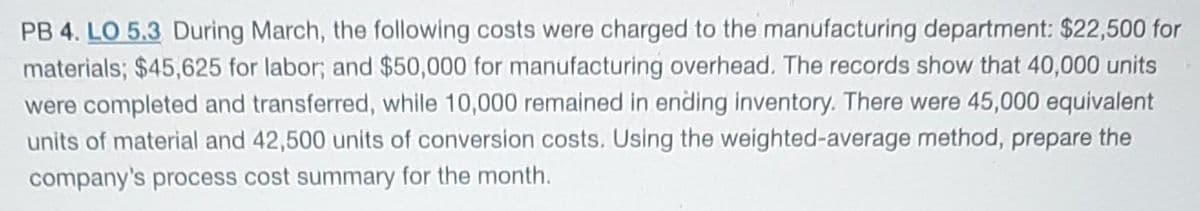 PB 4. LO 5.3 During March, the following costs were charged to the manufacturing department: $22,500 for
materials; $45,625 for labor; and $50,000 for manufacturing overhead. The records show that 40,000 units
were completed and transferred, while 10,000 remained in ending inventory. There were 45,000 equivalent
units of material and 42,500 units of conversion costs. Using the weighted-average method, prepare the
company's process cost summary for the month.