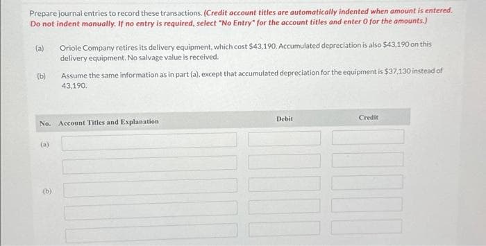 Prepare journal entries to record these transactions. (Credit account titles are automatically indented when amount is entered.
Do not indent manually. If no entry is required, select "No Entry" for the account titles and enter 0 for the amounts.)
(a)
(b)
(a)
Oriole Company retires its delivery equipment, which cost $43,190. Accumulated depreciation is also $43,190 on this
delivery equipment. No salvage value is received.
No. Account Titles and Explanation
(b)
Assume the same information as in part (a), except that accumulated depreciation for the equipment is $37,130 instead of
43,190.
Debit
Credit
1000
