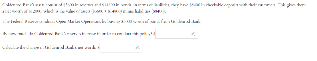 Goldenrod Bank's assets consist of $5600 in reserves and $14800 in bonds. In terms of liabilities, they have $8400 in checkable deposits with their customers. This gives them
a net worth of $12000, which is the value of assets ($5600+ $14800) minus liabilities ($8400).
The Federal Reserve conducts Open Market Operations by buying $3000 worth of bonds from Goldenrod Bank.
By how much do Goldenrod Bank's reserves increase in order to conduct this policy? $
Calculate the change in Goldenrod Bank's net worth: $