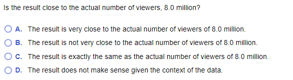 Is the result close to the actual number of viewers, 8.0 million?
O A. The result is very close to the actual number of viewers of 8.0 million.
B. The result is not very close to the actual number of viewers of 8.0 million.
C. The result is exactly the same as the actual number of viewers of 8.0 million.
D. The result does not make sense given the context of the data.