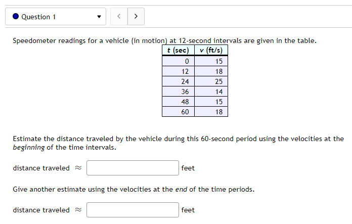 Question 1
<
Speedometer readings for a vehicle (in motion) at 12-second intervals are given in the table.
t (sec) v (ft/s)
15
18
25
14
15
18
0
12
24
36
48
60
Estimate the distance traveled by the vehicle during this 60-second period using the velocities at the
beginning of the time intervals.
distance traveled
distance traveled
feet
Give another estimate using the velocities at the end of the time periods.
feet